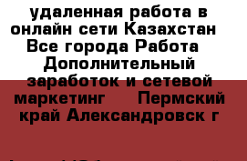 удаленная работа в онлайн сети Казахстан - Все города Работа » Дополнительный заработок и сетевой маркетинг   . Пермский край,Александровск г.